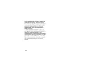 Page 172168
the first consumer purchasers purchase of the device and 
providing the same information. These are the only two 
forms of notice that will be effective to opt out of this dispute 
resolution procedure.  Opting 
out of this dispute resolution 
procedure will not affect your use of the device or its 
preloaded Software, and you will continue to enjoy the 
benefits of this license.
16. ENTIRE AGREEMENT; SEVERABILITY. This EULA is the 
entire agreement between you and Samsung Electronics Co. 
relating...
