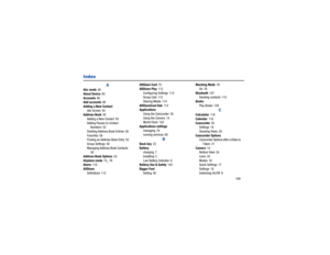 Page 173       169
Index
A
Abc mode
 46
About Device 95
Accounts
 90
Add accounts
 90
Adding a New Contact Idle Screen 50
Address Book 50
Adding a New Contact
 50
Adding Pauses to Contact  Numbers
 52
Deleting Address Book Entries
 58
Favorites
 58
Finding an Address Book Entry
 52
Group Settings
 56
Managing Address Book Contacts
 
58
Address Book Options
 54
Airplane mode
 73, 76
Alarm
 118
AllShare Definitions
 112 AllShare Cast
 75
AllShare Play 112
Configuring Settings
 114
Group Cast
 115
Sharing Media...