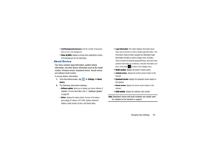Page 99Changing Your Settings       95
 Limit background processes
: sets the number of processes 
that can run in the background. 
 Show all ANRs
: displays a prompt when applications running 
in the background are not responding.
About DeviceThis menu contains legal information, system tutorial 
information, and other device  information such as the model 
number, firmware version, baseband version, kernal version, 
and software build number. 
To access device information:
1. From the Home screen, tap    ➔...