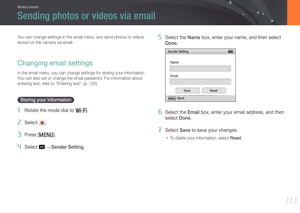 Page 11411 3
Wireless network
You can change settings in the email menu, and send photos or videos 
stored on the camera via email.
Changing email settings
In the email menu, you can change settings for storing your information.\
 
You can also set or change the email password. For information about 
entering text, refer to "Entering text". (p. 105)
Storing your information
1 Rotate the mode dial to B.
2 Select .
3 Press [m].
4 Select  → Sender Setting.
5 Select the Name box, enter your name, and then...