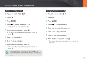 Page 11511 4
Wireless network > Sending photos or videos via email
Setting an email password
1 Rotate the mode dial to B.
2 Select .
3 Press [m].
4 Select  → Setting Password → On.
• To deactivate the password, select Off.
5 When the pop-up appears, press [o].
• The pop-up disappears automatically even if you do not  
press [o].
6 Enter a 4-digit password.
7 Enter the password again.
8 When the pop-up appears, press [o].
• The pop-up disappears automatically even if you do not  
press [o].
If you lost your...