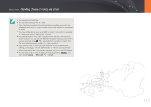 Page 11711 6
Wireless network > Sending photos or videos via email
• You cannot send RAW ﬁles.
• You can send up to 20 ﬁles at a time.
• Even if a photo appears to have transferred successfully, errors with the 
recipient’s email account may cause the photo to be rejected or recognized 
as spam. 
• You may not be able to send an email if no network connection is availabl\
e 
or if your email account settings are incorrect.
• You cannot send an email if the ﬁle size exceeds the limit. The maximu\
m 
photo...