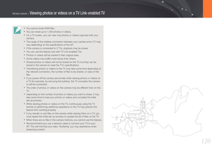 Page 121120
Wireless network > Viewing photos or videos on a TV Link-enabled TV
• You cannot share RAW ﬁles.
• You can share up to 1,000 photos or videos.
• On a TV screen, you can view only photos or videos captured with your 
camera.
• The range of the wireless connection between your camera and a TV may 
vary depending on the speciﬁcations of the AP.
• If the camera is connected to 2 TVs, playback may be slower.
• You can use this feature only with TV Link-enabled TVs.
• Photos or videos will be shared in...