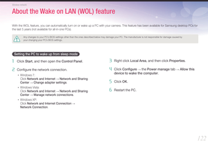 Page 123122
Wireless network
With the WOL feature, you can automatically turn on or wake up a PC with your camera. This feature has been available for Samsung desktop PCs for 
the last 5 years (not available for all-in-one PCs).
Any changes to your PC’s BIOS settings other than the ones described below may damage your PC. \
The manufacturer is not responsible for damage caused by  
your changing your PC’s BIOS settings.
Setting the PC to wake up from sleep mode
1 Click Start, and then open the Control Panel.
2...