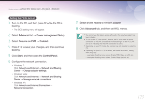 Page 124123
Wireless network > About the Wake on LAN (WOL) feature
Setting the PC to turn on
1 Turn on the PC, and then press F2 while the PC is 
booting.
• The BIOS setting menu will appear.
2 Select Advanced tab → Power management Setup.
3 Select Resume on PME → Enabled.
4 Press F10 to save your changes, and then continue 
booting.
5 Click Start, and then open the Control Panel.
6 Conﬁgure the network connection.
• Windows 7:  
Click Network and Internet 
→ Network and Sharing  
Center 
→ Change adapter...