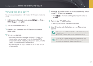 Page 137136
Connecting to external devices > Viewing ﬁles on an HDTV or a 3D TV
Viewing ﬁles on a 3D TV
You can view photos captured in 3D mode or 3D Panorama mode on a 
3D TV.
1 In Shooting or Playback mode, press [m] → e →  
HDMI Output 
→ an option.
2 Turn off your camera and 3D TV.
3 Connect your camera to your 3D TV with the optional 
HDMI cable.
4 Turn on your camera.
• If you have an Anynet+ compatible Samsung 3D TV and you 
have turned on your camera's Anynet+ function, the 3D TV 
turns on...