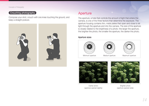Page 1514
Concepts in Photography
Crouching photography
Compose your shot, crouch with one knee touching the ground, and 
keep a straight posture.
Aperture
The aperture, a hole that controls the amount of light that enters the 
camera, is one of the three factors that determine the exposure. The 
aperture housing contains thin, metal plates that open and close to let 
light through the aperture and into the camera. The size of the aperture 
is closely related to the brightness of a photo: the larger the...