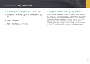 Page 147146
Connecting to external devices > Using programs on a PC
Installing Adobe Photoshop Lightroom
1 Insert Adobe Photoshop Lightroom DVD-ROM into your 
PC. 
2 Select a language. 
3 Follow the on-screen instructions. 
Using Adobe Photoshop Lightroom
Photos captured by a camera are often transformed to JPEG formats 
and stored in the memory according to the settings of the camera at the 
time of shooting. RAW ﬁles are not transformed to JPEG formats and 
are stored in the memory without any changes. With...