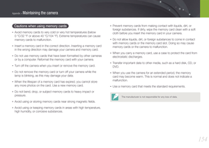 Page 155154
Appendix > Maintaining the camera
Cautions when using memory cards
• Avoid memory cards to very cold or very hot temperatures (below  
0 °C/32 °F or above 40 °C/104 °F). Extreme temperatures can cause 
memory cards to malfunction.
• Insert a memory card in the correct direction. Inserting a memory card 
in the wrong direction may damage your camera and memory card.
• Do not use memory cards that have been formatted by other cameras 
or by a computer. Reformat the memory card with your camera.
• Turn...