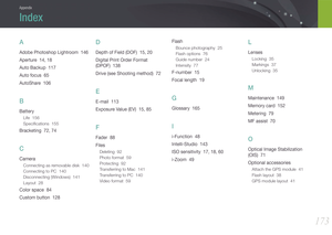 Page 174173
Appendix
A
Adobe Photoshop Lightroom  146
Aperture  14, 18
Auto Backup  117
Auto focus  65
AutoShare  106
B
Battery
Life  156
Speciﬁcations  155
Bracketing  72, 74
C
Camera
Connecting as removable disk  140
Connecting to PC  140
Disconnecting (Windows)  141
Layout  28
Color space  84
Custom button  128
D
Depth of Field (DOF)  15, 20
Digital Print Order Format  
(DPOF)  138
Drive (see Shooting method)  72
E
E-mail  113
Exposure Value (EV)  15, 85
F
Fader  88
Files
Deleting  92
Photo format  59...