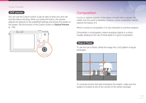 Page 2322
Concepts in Photography
DOF preview
You can use the Custom button to get an idea of what your shot will 
look like before shooting. When you press the button, the camera 
adjusts the aperture to the predeﬁned settings and shows the results on 
the screen. Set the function of the Custom button to Optical Preview.  
(p. 128)
Composition
It is fun to capture a photo of the beauty of world with a camera. No 
matter how the world is beautiful, however, a poor composition cannot 
capture the beauty of it....