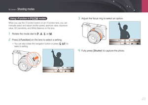 Page 49My Camera > Shooting modes
48
Using i-Function in PASM modes
When you use the i-Function button on an i-Function lens, you can 
manually select and adjust shutter speed, aperture value, exposure 
value, ISO sensitivity, and White Balance on the lens.
1 Rotate the mode dial to P, A, S, or M.
2 Press [i-Function] on the lens to select a setting.
• You can also rotate the navigation button or press [C/F] to 
select a setting.
AUTO
3 Adjust the focus ring to select an option.
AUTO
4 Fully press [Shutter] to...