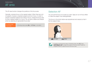 Page 68Shooting Functions
6767
Shooting FunctionsShooting Functions
The AF area function changes the positions of the focus area.
Generally, cameras focus on the nearest subject. When there are a lot 
of subjects, however, unwanted subjects can be in focus. In order to 
prevent unwanted subjects from being in focus, change the focus area 
so that a desired subject is in focus. You can get a clearer and sharper 
photo by selecting an appropriate focus area.
To set the auto 
focus area, In Shooting mode, press...