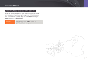 Page 8281
Shooting Functions > Metering
Measuring the exposure value of the focus area 
When this function is turned on, the camera automatically sets an 
optimal exposure by calculating the brightness of the focus area.  
This function is only available when you select Spot metering or  
Multi metering, and Selection AF.
To set this 
function, In Shooting mode, press [m] → K →  
Link AE to AF Point 
→ an option.
  