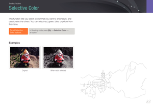 Page 84Shooting Functions
8383
Shooting FunctionsShooting Functions
This function lets you select a color that you want to emphasize, and 
desaturates the others. You can select red, green, blue, or yellow from 
the menu.
To set Selective 
Color options,In Shooting mode, press [f] → Selective Color →  
an option.
Examples
Original When red is selected
Selective Color 