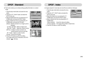 Page 50]49^
DPOF : Standard DPOF : Index
ˆThis function allows you to embed printing quantity information on a stored
image.
1. Press the play mode button and press the menu
button.
2. Press the LEFT / RIGHT button and select the
[DPOF] menu tab.
3. Select the [Standard] menu by pressing the UP /
DOWN button and press the RIGHT button.
4. Select a desired sub menu by pressing the UP /
DOWN button and press the OK button.
[Select] : Selection window for an image to print is
displayed.
- 
Up / Down / Left /...