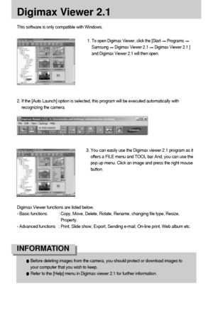 Page 112112
Digimax Viewer 2.1
This software is only compatible with Windows.
1. 
To open Digimax Viewer, click the [Start Programs 
Samsung Digimax Viewer 2.1 Digimax Viewer 2.1 ]
and Digimax Viewer 2.1 will then open. 
3. You can easily use the Digimax viewer 2.1 program as it
offers a FILE menu and TOOL bar.And, you can use the
pop up menu. Click an image and press the right mouse
button.
Digimax Viewer functions are listed below.
- Basic functions : Copy, Move, Delete, Rotate, Rename, changing file type,...