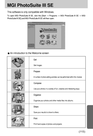 Page 113113
MGI PhotoSuite III SE
An introduction to the Welcome screen This software is only compatible with Windows.
To open MGI PhotoSuite lll SE, click the [Start Programs MGI PhotoSuite lll SE MGI
PhotoSuite lll SE] and MGI PhotoSuite lll SE will then open.
Get
Get images.
Prepare
A number of photo editing activities can be performed within this module.
Compose
Use your photos in a variety of fun, creative and interesting ways.
Organize
Organize your photos and other media files into albums.
Share
Save your...