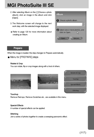 Page 117117
MGI PhotoSuite III SE
2. After selecting Album on the [Choose a photo
album], click an image in the album and click
[Open].
3. The Welcome screen will change to the next
work step, with the selected image displayed.
Refer to page 120 for more information about
creating an Album.
Prepare
When the image is loaded, the step changes to Prepare automatically.
Menu for [PREPARE] steps
Rotate & Crop
You can rotate, flip or crop images along with a host of others.
Touchup
Remove Red eye, Remove Scratches...