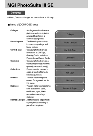 Page 118118
MGI PhotoSuite III SE
Compose
Add text, Compound Images etc. are available in this step.
Menu of [COMPOSE] steps
Collages: A collage consists of several
photos or sections of photos
arranged together on a
common background.
Photo Layouts: The Photo Layouts activity
includes many collage and
layout options.
Cards & tags: Use your photos to create
items such as Gift Tags,
Greeting Cards, Invitations,
Postcards, and Sports Cards.
Calendars: Use your photos to create a
variety of calendars (monthly,...