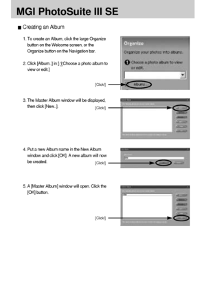 Page 120120
MGI PhotoSuite III SE
Creating an Album
1. To create an Album, click the large Organize
button on the Welcome screen, or the
Organize button on the Navigation bar.
2. Click [Album..] in [
Choose a photo album to
view or edit.]
3. The Master Album window will be displayed,
then click [New..].
4. Put a new Album name in the New Album
window and click [OK]. A new album will now
be created.
5. A [Master Album] window will open. Click the
[OK] button.
[Click!]
[Click!]
[Click!]
[Click!]
Downloaded From...