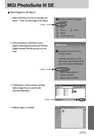 Page 121121
MGI PhotoSuite III SE
Add images to the album
1. Select [Choose an action to manage your
album. 
Add..] to add images to the album. 
2. Click [Computer] in Add Photos menu.
[Digital Camera(Direct)], [Scanner(TWAIN)],
[Digital Camera(TWAIN)] sources cant be
used.
[Click!]
[Click!]
3. A [Add photo to Album] window will open. 
Select images that you want to add. 
Click the [Add] button.
4. Adding images is complete.
[Click!]
Downloaded From camera-usermanual.com Samsung Manuals 
