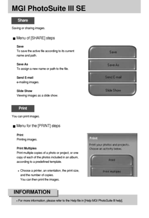 Page 122122
MGI PhotoSuite III SE
Menu of [SHARE] steps
Save
To save the active file according to its current
name and path.
Save As
To assign a new name or path to the file.
Send E-mail
e-mailing images.
Slide Show
Viewing images as a slide show. Saving or sharing images. 
Share
Print
You can print images.
Menu for the [PRINT] steps
Print
Printing images.
Print Multiples
Print multiple copies of a photo or project, or one
copy of each of the photos included in an album,
according to a predefined template....