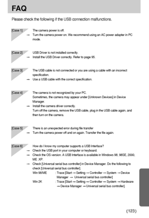 Page 123123
FA Q
Please check the following if the USB connection malfunctions.
[Case 1]  The camera power is off.
Turn the camera power on. We recommend using an AC power adapter in PC
mode.
[Case 2] USB Driver is not installed correctly.
Install the USB Driver correctly. Refer to page 95.
[Case 3] The USB cable is not connected or you are using a cable with an incorrect
specification.
Use a USB cable with the correct specification.
[Case 4] The camera is not recognized by your PC. 
Sometimes, the camera may...