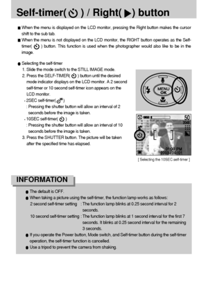 Page 3030
Self-timer(     ) / Right() button
Selecting the self-timer
1. Slide the mode switch to the STILL IMAGE mode.
2. Press the SELF-TIMER(       ) button until the desired
mode indicator displays on the LCD monitor. A 2 second
self-timer or 10 second self-timer icon appears on the
LCD monitor.
2SEC self-timer(       )
: Pressing the shutter button will allow an interval of 2
seconds before the image is taken.
10SEC self-timer(       )
: Pressing the shutter button will allow an interval of 10
seconds...