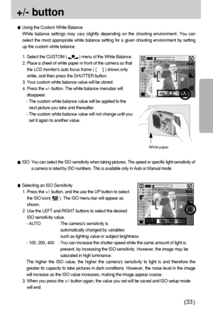 Page 3333
+/- button 
ISO: You can select the ISO sensitivity when taking pictures. The speed or specific light-sensitivity of
a camera is rated by ISO numbers. This is available only in Auto or Manual mode.
Selecting an ISO Sensitivity
1. Press the +/- button, and the use the UP button to select
the ISO icon(        ). The ISO menu bar will appear as
shown. 
2. Use the LEFT and RIGHT buttons to select the desired
ISO sensitivity value. 
- AUTO : The cameras sensitivity is
automatically changed by variables...