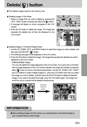 Page 4949
Delete(     ) button
This deletes images stored on the memory card.
Before deleting images from the camera, you should protect or download images to
your computer that you wish to keep.
INFORMATION 
Deleting Images in Thumbnail Display Mode
1. Use the UP, DOWN, LEFT, and RIGHT buttons to select the image you want to delete, and
then press the DELETE (       ) button.
2. The following message will be displayed on the LCD monitor.
3. Press the OK button to delete the image. The image that precedes the...