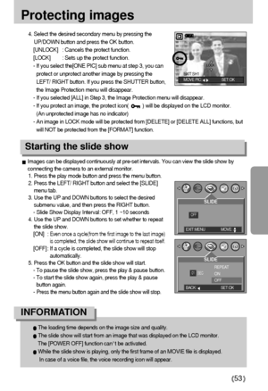 Page 5353
Protecting images
4. Select the desired secondary menu by pressing the
UP/DOWN button and press the OK button.
[UNLOCK] : Cancels the protect function.
[LOCK] : Sets up the protect function.
- If you select the[ONE PIC] sub menu at step 3, you can
protect or unprotect another image by pressing the
LEFT/ RIGHT button. If you press the SHUTTER button,
the Image Protection menu will disappear.
- If you selected [ALL] in Step 3, the Image Protection menu will disappear. 
- If you protect an image, the...