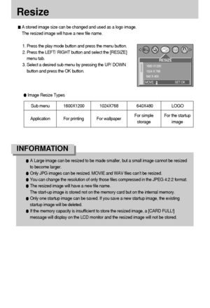 Page 5454
Resize
A stored image size can be changed and used as a logo image.
The resized image will have a new file name.
1. Press the play mode button and press the menu button.
2. Press the LEFT/ RIGHT button and select the [RESIZE]
menu tab.
3. Select a desired sub menu by pressing the UP/ DOWN
button and press the OK button.
A Large image can be resized to be made smaller, but a small image cannot be resized
to become larger.
Only JPG images can be resized. MOVIE and WAV files can’t be resized.
You can...
