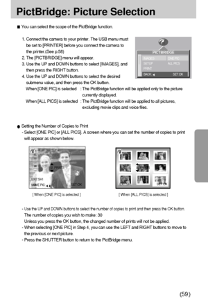 Page 5959
PictBridge: Picture Selection
1. Connect the camera to your printer. The USB menu must
be set to [PRINTER] before you connect the camera to
the printer.(See p.58)
2. The [PICTBRIDGE] menu will appear.
3. Use the UP and DOWN buttons to select [IMAGES], and
then press the RIGHT button.
4. Use the UP and DOWN buttons to select the desired
submenu value, and then press the OK button.
When [ONE PIC] is selected : The PictBridge function will be applied only to the picture
currently displayed.
When [ALL...