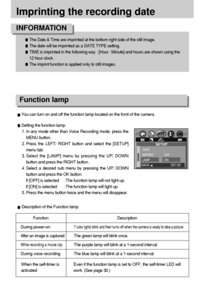 Page 6868
Imprinting the recording date
The Date & Time are imprinted at the bottom right side of the still image.
The date will be imprinted as a DATE TYPE setting.
TIME is imprinted in the following way : [Hour : Minute] and hours are shown using the
12 hour clock.
The imprint function is applied only to still images.
INFORMATION
Function lamp
Setting the function lamp
1. In any mode other than Voice Recording mode, press the
MENU button.
2. Press the LEFT/ RIGHT button and select the [SETUP]
menu tab.
3....