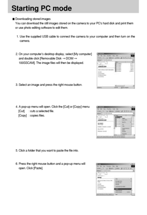 Page 8484
Starting PC mode
Downloading stored images
You can download the still images stored on the camera to your PCs hard disk and print them
or use photo editing software to edit them.
1. Use the supplied USB cable to connect the camera to your computer and then turn on the
camera.
2. On your computer’s desktop display, select [My computer]
and double click [Removable Disk 
DCIM 
100SSCAM]. The image files will then be displayed.
3. Select an image and press the right mouse button.
4. A pop-up menu will...