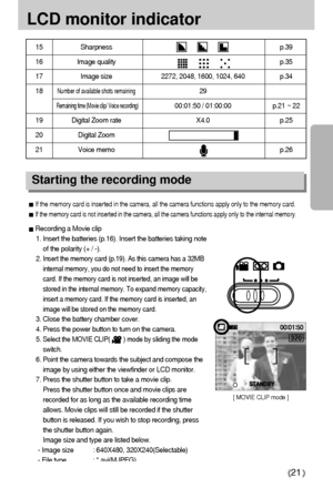 Page 2121
LCD monitor indicator
15 Sharpness p.39
16 Image quality p.35
17  Image size 2272, 2048, 1600, 1024, 640 p.34
18Number of available shots remaining29
Remaining time (Movie clip/ Voice recording)00:01:50 / 01:00:00 p.21 ~ 22
19  Digital Zoom rate X4.0 p.25
20 Digital Zoom
21 Voice memo p.26
Starting the recording mode
[ MOVIE CLIP mode ]
S ST
TA
AN
ND
DB
BY
Y
If the memory card is inserted in the camera, all the camera functions apply only to the memory card.
If the memory card is not inserted in the...