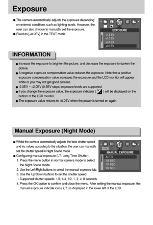 Page 4040
Exposure
MANUAL EXPOSURE
AUTO
1/8 SEC
1/4 SEC
1/2 SEC
Manual Exposure (Night Mode)
Whilst the camera automatically adjusts the best shutter speed
and iris values according to the situation, the user can manually
set the shutter speed in Night Scene mode.
Configuring manual exposure (LT: Long Time Shutter) 
1. Press the menu button in normal camera mode to select
the Night Scene mode.
2. 
Use the Left/Right buttons to select the manual exposure tab.
3. Use the Up/Down buttons to set the shutter speed....