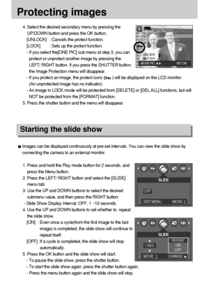 Page 5050
Protecting images
Images can be displayed continuously at pre-set intervals. You can view the slide show by
connecting the camera to an external monitor.
1. Press and hold the Play mode button for 2 seconds, and
press the Menu button.
2. Press the LEFT/ RIGHT button and select the [SLIDE]
menu tab.
3. Use the UP and DOWN buttons to select the desired
submenu value, and then press the RIGHT button.
- Slide Show Display Interval: OFF, 1 ~10 seconds
4. Use the UP and DOWN buttons to set whether to...