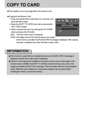 Page 5252
COPY TO CARD
If the function is used without an inserted memory card, the [NO CARD !] message is
displayed, and the Play mode screen is displayed.
If there is not enough space available in the memory card to copy saved images in the
internal memory (32MB), the [COPY TO CARD] command will copy only some of the
images and display [CARD FULL!] message. Then the system will return to the playback
mode. Please be sure to delete any unnecessary images to free up space before
inserting the memory card into...