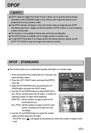 Page 5353
DPOF
This function allows you to embed print quantity information on a stored image.
1. Press and hold the Play mode button for 2 seconds, and
press the Menu button.
2. Press the LEFT/ RIGHT button and select the [DPOF]
menu tab.
3. Select the [STANDARD] menu by pressing the UP/
DOWN button and press the RIGHT button.
4. Use the UP and DOWN buttons to select [ONE PIC] or
[ALL PICS], and then press the OK button. A window for
selecting number of copies will be displayed.
[ONE PIC] : Set the number of...