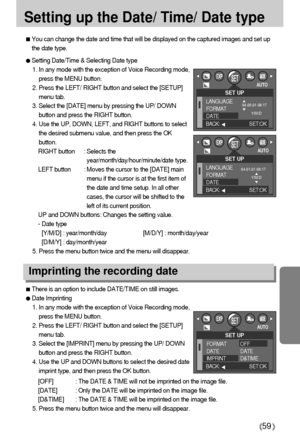 Page 5959
Setting up the Date/ Time/ Date type
You can change the date and time that will be displayed on the captured images and set up
the date type.
Setting Date/Time & Selecting Date type
1. In any mode with the exception of Voice Recording mode,
press the MENU button.
2. Press the LEFT/ RIGHT button and select the [SETUP]
menu tab.
3. Select the [DATE] menu by pressing the UP/ DOWN
button and press the RIGHT button.
4. Use the UP, DOWN, LEFT, and RIGHT buttons to select
the desired submenu value, and then...