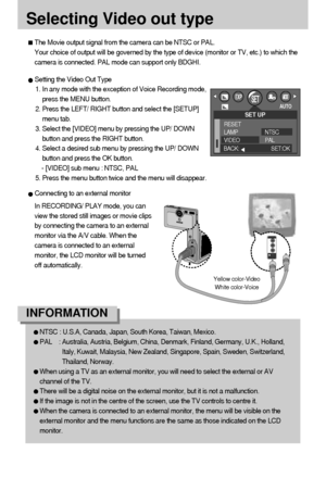 Page 6262
Selecting Video out type
The Movie output signal from the camera can be NTSC or PAL. 
Your choice of output will be governed by the type of device (monitor or TV, etc.) to which the
camera is connected. PAL mode can support only BDGHI.
Setting the Video Out Type
1. In any mode with the exception of Voice Recording mode,
press the MENU button.
2. Press the LEFT/ RIGHT button and select the [SETUP]
menu tab.
3. Select the [VIDEO] menu by pressing the UP/ DOWN
button and press the RIGHT button.
4. Select...