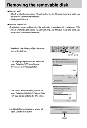 Page 8686
Removing the removable disk
[Click!]
[Double-click!]
[Click!]
[Click!]
Windows 98SE
1. Check whether the camera and PC are transferring a file. If the auto focus lamp blinks, you
have to wait until the lamp illuminates.
2. Unplug the USB cable.
Windows 2000/ME/XP
(The illustrations may be different from the real display in accordance with the Windows O/S.)
1. Check whether the camera and PC are transferring a file. If the auto focus lamp blinks, you
have to wait until the lamp illuminates.
2....