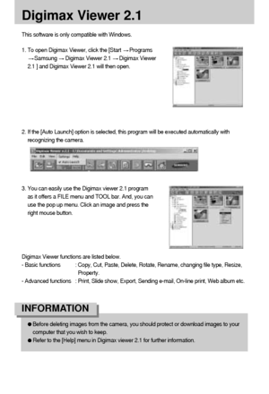 Page 8888
Digimax Viewer 2.1
This software is only compatible with Windows.
1. To open Digimax Viewer, click the [Start 
Programs
Samsung Digimax Viewer 2.1 Digimax Viewer
2.1 ] and Digimax Viewer 2.1 will then open. 
2. If the [Auto Launch] option is selected, this program will be executed automatically with
recognizing the camera.
Before deleting images from the camera, you should protect or download images to your
computer that you wish to keep.
Refer to the [Help] menu in Digimax viewer 2.1 for further...