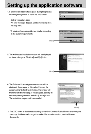 Page 108108
6. The Software License Agreement window will be
displayed. If you agree to this, select [I accept the
agreement] and click [Next>] button. the window will
then move to the next step. If you disagree, select [I do
not accept the agreement] and click [Cancel] button.
The installation program will be cancelled.
The XviD codec is distributed according to the GNU General Public License and everyone
can copy, distribute and change this codec. For more information, see the License
documents. 
[Click !]
4....