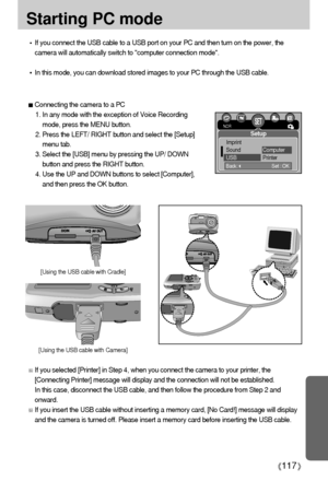 Page 117117
Starting PC mode
If you connect the USB cable to a USB port on your PC and then turn on the power, the
camera will automatically switch to computer connection mode.
In this mode, you can download stored images to your PC through the USB cable.
Connecting the camera to a PC
1. In any mode with the exception of Voice Recording
mode, press the MENU button.
2. Press the LEFT/ RIGHT button and select the [Setup]
menu tab.
3. Select the [USB] menu by pressing the UP/ DOWN
button and press the RIGHT...