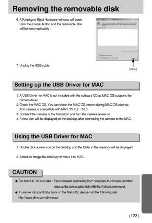 Page 123123
Removing the removable disk
1. A USB Driver for MAC is not included with the software CD as MAC OS supports the
camera driver.
2. Check the MAC OS. You can check the MAC OS version during MAC OS start-up. 
This camera is compatible with MAC OS 9.2 ~ 10.3.
3. Connect the camera to the Macintosh and turn the camera power on.
4. A new icon will be displayed on the desktop after connecting the camera to the MAC.
Using the USB Driver for MAC
Setting up the USB Driver for MAC
1. Double click a new icon on...