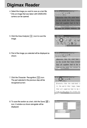 Page 126126
Digimax Reader
4. Select the image you want to save as a text file. 
* Only an image that was taken with SAMSUNG
camera can be opened. 
5. Click the Area Analysis(        ) icon to scan the
image. 
6. Part of the image you selected will be displayed as
shown. 
7. Click the Character  Recognition(        ) icon. 
The part selected in the previous step will be
recognized as text. 
8. To save the section as a text, click the Save(         )
icon. A window as shown alongside will be
displayed....