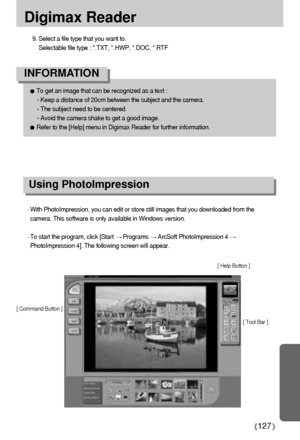 Page 127127
Digimax Reader
With PhotoImpression, you can edit or store still images that you downloaded from the
camera. This software is only available in Windows version.
To start the program, click [Start Programs ArcSoft PhotoImpression 4 
PhotoImpression 4]. The following screen will appear.
[ Command Button ]
[ Tool Bar ] [ Help Button ]
To get an image that can be recognized as a text : 
- Keep a distance of 20cm between the subject and the camera. 
- The subject need to be centered. 
- Avoid the camera...